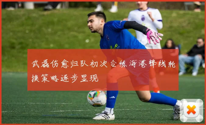 武磊伤愈归队初次合练海港锋线轮换策略逐步显现