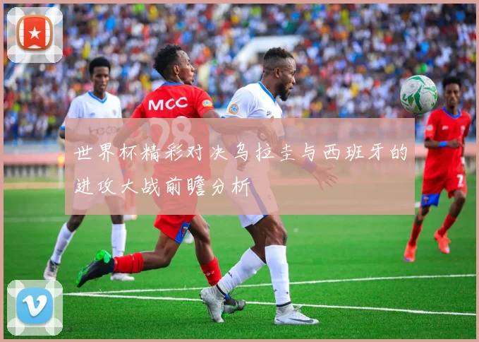 世界杯精彩对决乌拉圭与西班牙的进攻大战前瞻分析