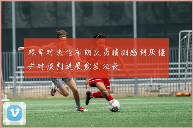 绿军对杰伦布朗交易猜测感到厌倦并对谈判进展愈发沮丧