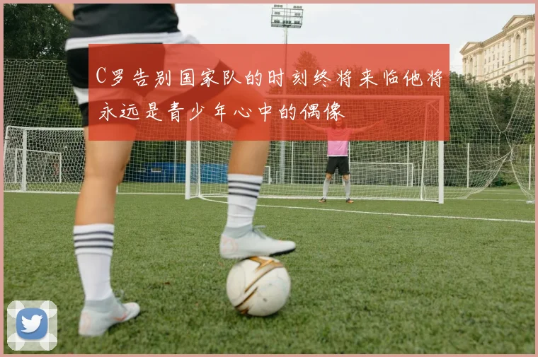 C罗告别国家队的时刻终将来临他将永远是青少年心中的偶像