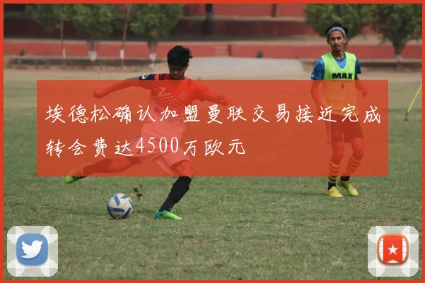 埃德松确认加盟曼联交易接近完成转会费达4500万欧元