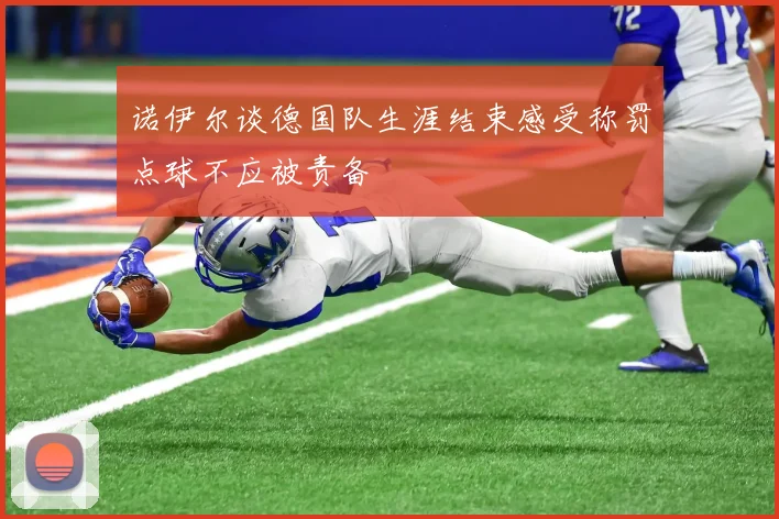 诺伊尔谈德国队生涯结束感受称罚点球不应被责备