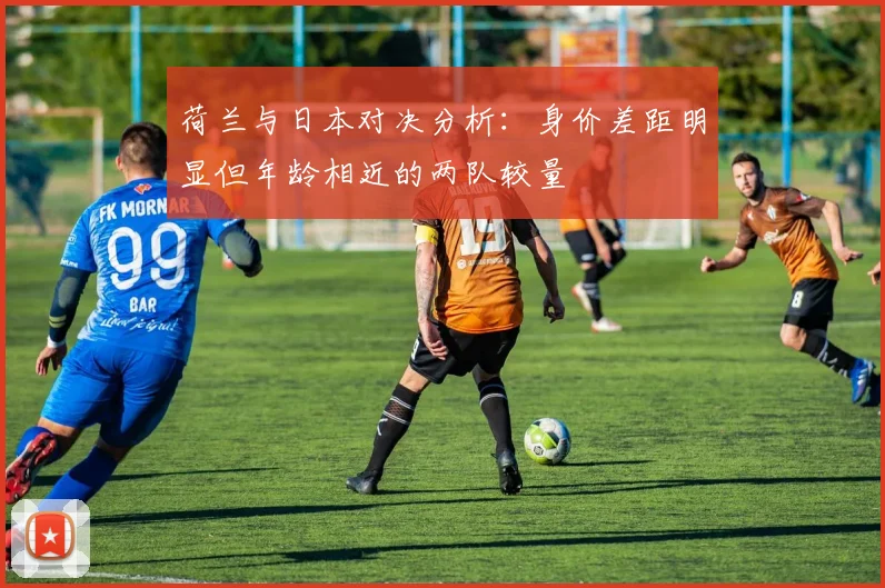 荷兰与日本对决分析：身价差距明显但年龄相近的两队较量