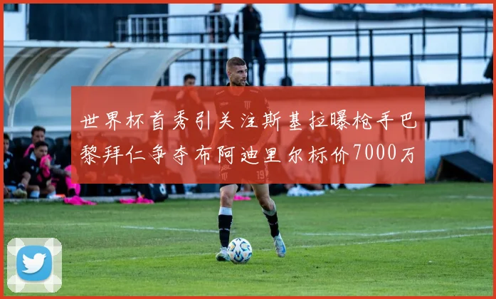 世界杯首秀引关注斯基拉曝枪手巴黎拜仁争夺布阿迪里尔标价7000万欧元