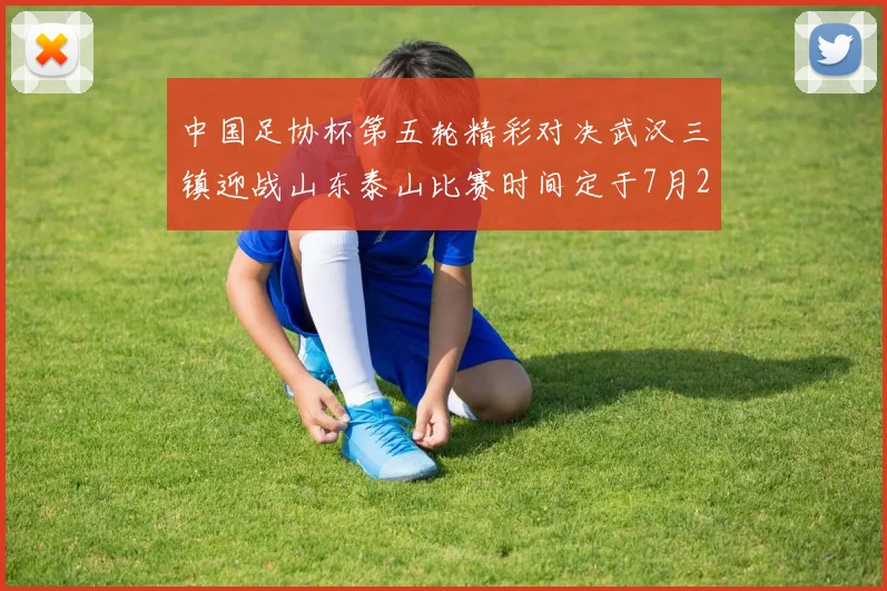 中国足协杯第五轮精彩对决武汉三镇迎战山东泰山比赛时间定于7月21日19点35分