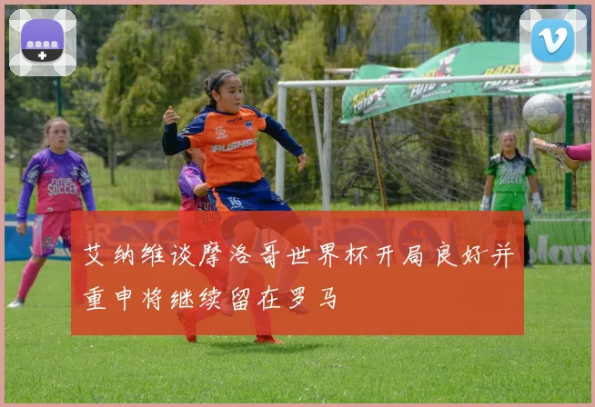 艾纳维谈摩洛哥世界杯开局良好并重申将继续留在罗马