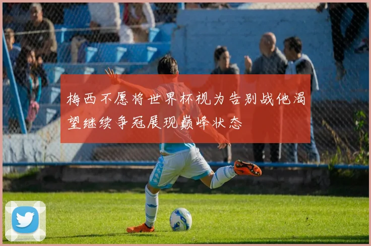梅西不愿将世界杯视为告别战他渴望继续争冠展现巅峰状态