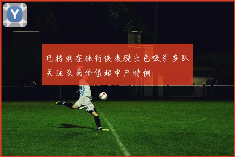 巴格利在独行侠表现出色吸引多队关注交易价值超中产特例