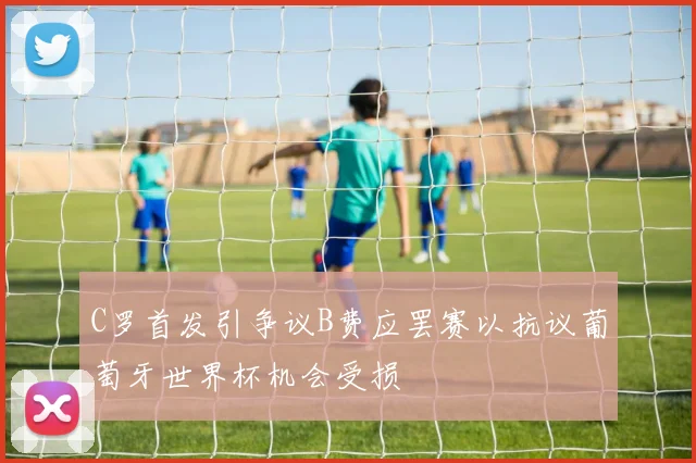 C罗首发引争议B费应罢赛以抗议葡萄牙世界杯机会受损