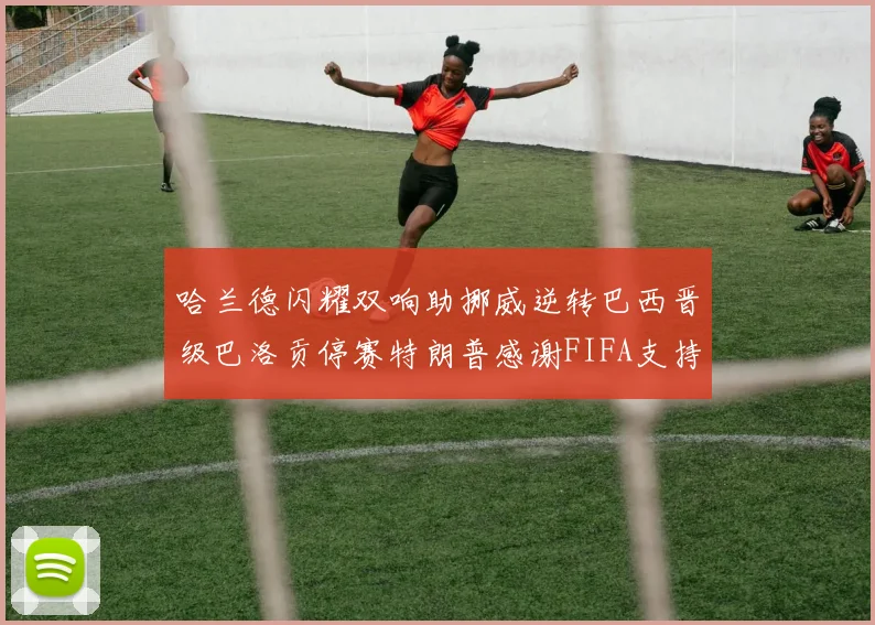 哈兰德闪耀双响助挪威逆转巴西晋级巴洛贡停赛特朗普感谢FIFA支持