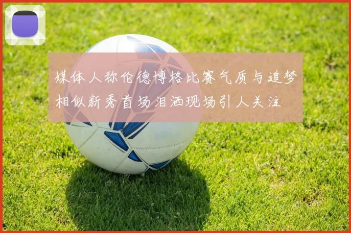 媒体人称伦德博格比赛气质与追梦相似新秀首场泪洒现场引人关注
