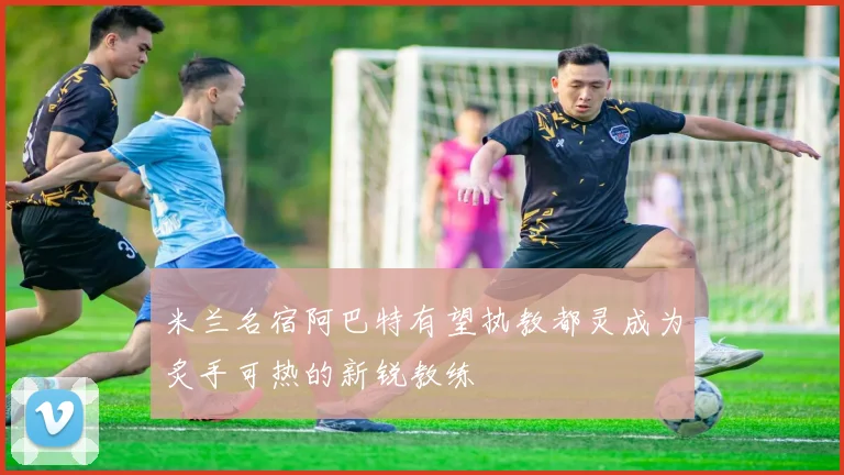 米兰名宿阿巴特有望执教都灵成为炙手可热的新锐教练