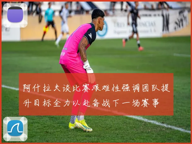 阿什拉夫谈比赛艰难性强调团队提升目标全力以赴备战下一场赛事
